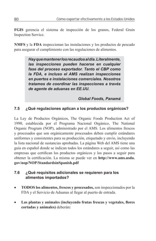 80                         Cómo exportar efectivamente a los Estados Unidos


FGIS gerencia el sistema de inspección de los granos, Federal Grain
Inspection Service.

NMFS y la FDA inspeccionan las instalaciones y los productos de pescado
para asegurar el cumplimiento con las regulaciones de alimentos.

          Hay que mantener los recaudos al día. Literalmente,
          las inspecciones pueden hacerse en cualquier
          fase del proceso exportador. Tanto el CBP como
          la FDA, e incluso el AMS realizan inspecciones
          en puertos e instalaciones comerciales. Nosotros
          tratamos de coordinar las inspecciones a través
          de agente de aduanas en EE.UU.

                                        Global Foods, Panamá

7.5     ¿Qué regulaciones aplican a los productos orgánicos?

La Ley de Productos Orgánicos, The Organic Foods Production Act of
1990, establecida por el Programa Nacional Orgánico, The National
Organic Program (NOP), administrado por el AMS. Los alimentos frescos
y procesados que son orgánicamente procesados deben cumplir estándares
uniformes y consistentes para su producción, etiquetado y envío, incluyendo
la lista nacional de sustancias aprobadas. La página Web del AMS tiene una
guía en español donde se indican todos los estándares a seguir, así como las
empresas que certiﬁcan los productos orgánicos y los pasos a seguir para
obtener la certiﬁcación. La misma se puede ver en http://www.ams.usda.
gov/nop/NOP/StandardsinSpanish.pdf

7.6     ¿Qué requisitos adicionales se requieren para los
        alimentos importados?

•     TODOS los alimentos, frescos y procesados, son inspeccionados por la
      FDA y el Servicio de Aduanas al llegar al puerto de entrada.

•     Las plantas y animales (incluyendo frutas frescas y vegetales, ﬂores
      cortadas y animales) deberán:
 