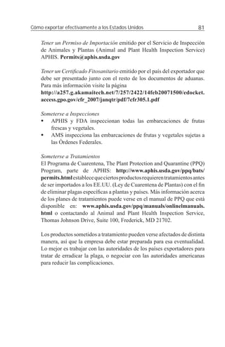 Cómo exportar efectivamente a los Estados Unidos                          81

    Tener un Permiso de Importación emitido por el Servicio de Inspección
    de Animales y Plantas (Animal and Plant Health Inspection Service)
    APHIS. Permits@aphis.usda.gov

    Tener un Certiﬁcado Fitosanitario emitido por el país del exportador que
    debe ser presentado junto con el resto de los documentos de aduanas.
    Para más información visite la página
    http://a257.g.akamaitech.net/7/257/2422/14feb20071500/edocket.
    access.gpo.gov/cfr_2007/janqtr/pdf/7cfr305.1.pdf

    Someterse a Inspecciones
       APHIS y FDA inspeccionan todas las embarcaciones de frutas
       frescas y vegetales.
       AMS inspecciona las embarcaciones de frutas y vegetales sujetas a
       las Órdenes Federales.

    Someterse a Tratamientos
    El Programa de Cuarentena, The Plant Protection and Quarantine (PPQ)
    Program, parte de APHIS: http://www.aphis.usda.gov/ppq/bats/
    permits.html establece que ciertos productos requieren tratamientos antes
    de ser importados a los EE.UU. (Ley de Cuarentena de Plantas) con el ﬁn
    de eliminar plagas especíﬁcas a plantas y países. Más información acerca
    de los planes de tratamientos puede verse en el manual de PPQ que está
    disponible en: www.aphis.usda.gov/ppq/manuals/onlinelmanuals.
    html o contactando al Animal and Plant Health Inspection Service,
    Thomas Johnson Drive, Suite 100, Frederick, MD 21702.

    Los productos sometidos a tratamiento pueden verse afectados de distinta
    manera, así que la empresa debe estar preparada para esa eventualidad.
    Lo mejor es trabajar con las autoridades de los países exportadores para
    tratar de erradicar la plaga, o negociar con las autoridades americanas
    para reducir las complicaciones.
 