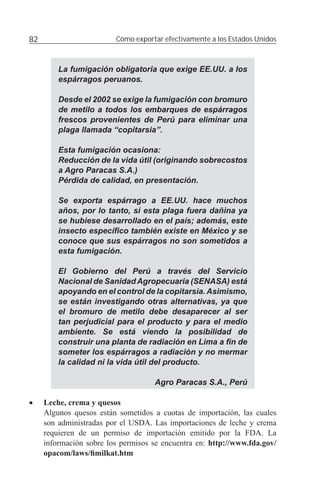 82                       Cómo exportar efectivamente a los Estados Unidos



         La fumigación obligatoria que exige EE.UU. a los
         espárragos peruanos.

         Desde el 2002 se exige la fumigación con bromuro
         de metilo a todos los embarques de espárragos
         frescos provenientes de Perú para eliminar una
         plaga llamada “copitarsia”.

         Esta fumigación ocasiona:
         Reducción de la vida útil (originando sobrecostos
         a Agro Paracas S.A.)
         Pérdida de calidad, en presentación.

         Se exporta espárrago a EE.UU. hace muchos
         años, por lo tanto, si esta plaga fuera dañina ya
         se hubiese desarrollado en el país; además, este
         insecto especíﬁco también existe en México y se
         conoce que sus espárragos no son sometidos a
         esta fumigación.

         El Gobierno del Perú a través del Servicio
         Nacional de Sanidad Agropecuaria (SENASA) está
         apoyando en el control de la copitarsia. Asimismo,
         se están investigando otras alternativas, ya que
         el bromuro de metilo debe desaparecer al ser
         tan perjudicial para el producto y para el medio
         ambiente. Se está viendo la posibilidad de
         construir una planta de radiación en Lima a ﬁn de
         someter los espárragos a radiación y no mermar
         la calidad ni la vida útil del producto.

                                    Agro Paracas S.A., Perú

•    Leche, crema y quesos
     Algunos quesos están sometidos a cuotas de importación, las cuales
     son administradas por el USDA. Las importaciones de leche y crema
     requieren de un permiso de importación emitido por la FDA. La
     información sobre los permisos se encuentra en: http://www.fda.gov/
     opacom/laws/ﬁmilkat.htm
 