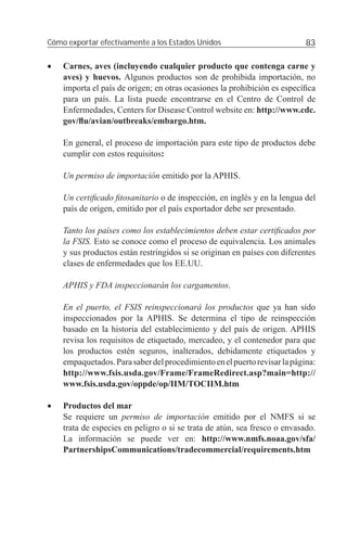 Cómo exportar efectivamente a los Estados Unidos                           83

•   Carnes, aves (incluyendo cualquier producto que contenga carne y
    aves) y huevos. Algunos productos son de prohibida importación, no
    importa el país de origen; en otras ocasiones la prohibición es especíﬁca
    para un país. La lista puede encontrarse en el Centro de Control de
    Enfermedades, Centers for Disease Control website en: http://www.cdc.
    gov/ﬂu/avian/outbreaks/embargo.htm.

    En general, el proceso de importación para este tipo de productos debe
    cumplir con estos requisitos:

    Un permiso de importación emitido por la APHIS.

    Un certiﬁcado ﬁtosanitario o de inspección, en inglés y en la lengua del
    país de origen, emitido por el país exportador debe ser presentado.

    Tanto los países como los establecimientos deben estar certiﬁcados por
    la FSIS. Esto se conoce como el proceso de equivalencia. Los animales
    y sus productos están restringidos si se originan en países con diferentes
    clases de enfermedades que los EE.UU.

    APHIS y FDA inspeccionarán los cargamentos.

    En el puerto, el FSIS reinspeccionará los productos que ya han sido
    inspeccionados por la APHIS. Se determina el tipo de reinspección
    basado en la historia del establecimiento y del país de origen. APHIS
    revisa los requisitos de etiquetado, mercadeo, y el contenedor para que
    los productos estén seguros, inalterados, debidamente etiquetados y
    empaquetados. Para saber del procedimiento en el puerto revisar la página:
    http://www.fsis.usda.gov/Frame/FrameRedirect.asp?main=http://
    www.fsis.usda.gov/oppde/op/IIM/TOCIIM.htm

•   Productos del mar
    Se requiere un permiso de importación emitido por el NMFS si se
    trata de especies en peligro o si se trata de atún, sea fresco o envasado.
    La información se puede ver en: http://www.nmfs.noaa.gov/sfa/
    PartnershipsCommunications/tradecommercial/requirements.htm
 
