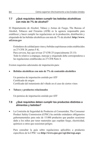 84                           Cómo exportar efectivamente a los Estados Unidos


7.7     ¿Qué requisitos deben cumplir las bebidas alcohólicas
        con más de 7% de alcohol?

El Departamento de Alcohol, Tabaco y Armas de Fuego, The Bureau of
Alcohol, Tobacco and Firearms (ATB) es la agencia responsable para
establecer y hacer cumplir las regulaciones en la producción, distribución y
etiquetado de las bebidas alcohólicas con más de 7% de alcohol: http://www.
atf.treas.gov

      Estándares de calidad para vinos y bebidas espirituosas están establecidos
      en 27 CFR 24, partes F-K.
      Para cerveza, hay que revisar 27 CFR 25 (especialmente 25.15)
      Todo lo relativo a empaque, marcaje y etiquetado debe corresponderse a
      las regulaciones establecidas en 27 CFR Parte 4.

Existen requisitos adicionales de importación para:

•     Bebidas alcohólicas con más de 7% de contenido alcohólico

      Un permiso de importación emitido por ATF
      Certiﬁcado de origen
      Certiﬁcado del tratamiento del viñedo en el caso de ciertos vinos

•     Tabaco y productos relacionados

      Un permiso de importación emitido por ATF

7.8     ¿Qué requisitos deben cumplir los productos distintos a
        alimentos y bebidas?

•     La Comisión de Seguridad de Productos al Consumidor, The Consumer
      Product Safety Commission (CPSC) ha emitido estándares obligatorios
      gubernamentales para más de 15.000 productos que pueden ocasionar
      daño a los niños por tener materiales que expidan fuego, electricidad,
      químicos u otros que ocasionen peligro.

      Para consultar la guía sobre regulaciones aplicables a productos
      especíﬁcos de la CPSC vea http://www.cpsc.gov/cgi-bin/regs.aspx
 