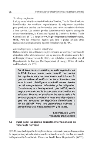86                          Cómo exportar efectivamente a los Estados Unidos


      Textiles y confección
      La Ley sobre Identiﬁcación de Productos Textiles, Textile Fiber Products
      Identiﬁcation Act establece requerimientos de etiquetado especiales
      para productos textiles confeccionados con varios materiales distintos
      a lana y pieles. Los mismos pueden consultarse en la agencia encargada
      de su cumplimiento, la Comisión Federal de Comercio, Federal Trade
      Commission (FTC): http://www.ftc.gov/bcp/menus/business/textile.
      shtm. Para los productos hechos con lana y pieles aplican otras
      regulaciones que igualmente pueden consultarse en la FTC.

      Electrodomésticos y equipos industriales
      Deben cumplir con estándares sobre consumo de energía y normas de
      etiquetado sobre eﬁciencia en el uso de energía, de acuerdo con la Ley
      de Energía y Conservación de 1992). Las entidades responsables son el
      Departamento de Energía, The Department of Energy, Ofﬁce of Codes
      and Standards y la FTC.

          En el área de la cosmética, el ente regulador es
          la FDA. La mercancía debe cumplir con todas
          las regulaciones y por eso somos estrictos en lo
          que se reﬁere al análisis de los colorantes, los
          estudios microbiológicos que indican los niveles
          de microorganismos tolerables y las etiquetas.
          Usualmente, es a la etiqueta a lo que la FDA presta
          mayor atención en la inspección que realiza en
          aduanas. Una vez el producto fue rechazado a la
          entrada porque la etiqueta tenía una descripción
          que era aceptada en República Dominicana y
          no en EE.UU. Pero nos permitieron cubrirla y
          procedimos a la nacionalización y la venta.

                                             Laboratorios Crom
                                          República Dominicana

7.9     ¿Qué papel juegan los acuerdos internacionales en
        materia de normas?

EE.UU. tiene la obligación de implementar su sistema de normas, los requisitos
de importación y de administración de cuotas de acuerdo con las normas de
la Organización Mundial del Comercio, World Trade Organización (WTO).
 