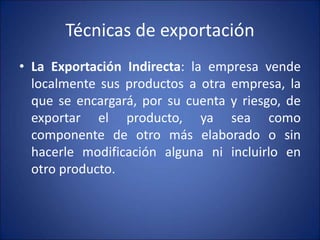 Técnicas de exportación
• La Exportación Indirecta: la empresa vende
localmente sus productos a otra empresa, la
que se encargará, por su cuenta y riesgo, de
exportar el producto, ya sea como
componente de otro más elaborado o sin
hacerle modificación alguna ni incluirlo en
otro producto.
 
