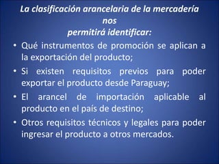 La clasificación arancelaria de la mercadería
nos
permitirá identificar:
• Qué instrumentos de promoción se aplican a
la exportación del producto;
• Si existen requisitos previos para poder
exportar el producto desde Paraguay;
• El arancel de importación aplicable al
producto en el país de destino;
• Otros requisitos técnicos y legales para poder
ingresar el producto a otros mercados.
 