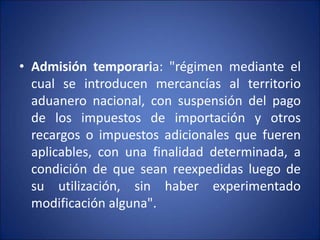 • Admisión temporaria: "régimen mediante el
cual se introducen mercancías al territorio
aduanero nacional, con suspensión del pago
de los impuestos de importación y otros
recargos o impuestos adicionales que fueren
aplicables, con una finalidad determinada, a
condición de que sean reexpedidas luego de
su utilización, sin haber experimentado
modificación alguna".
 