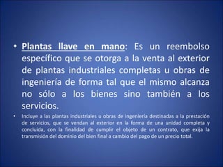 • Plantas llave en mano: Es un reembolso
específico que se otorga a la venta al exterior
de plantas industriales completas u obras de
ingeniería de forma tal que el mismo alcanza
no sólo a los bienes sino también a los
servicios.
• Incluye a las plantas industriales u obras de ingeniería destinadas a la prestación
de servicios, que se vendan al exterior en la forma de una unidad completa y
concluida, con la finalidad de cumplir el objeto de un contrato, que exija la
transmisión del dominio del bien final a cambio del pago de un precio total.
 