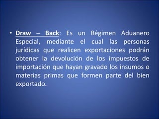 • Draw – Back: Es un Régimen Aduanero
Especial, mediante el cual las personas
jurídicas que realicen exportaciones podrán
obtener la devolución de los impuestos de
importación que hayan gravado los insumos o
materias primas que formen parte del bien
exportado.
 