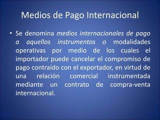 Medios de Pago Internacional
• Se denomina medios internacionales de pago
a aquellos instrumentos o modalidades
operativas por medio de los cuales el
importador puede cancelar el compromiso de
pago contraído con el exportador, en virtud de
una relación comercial instrumentada
mediante un contrato de compra-venta
internacional.
 