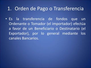 1. Orden de Pago o Transferencia
• Es la transferencia de fondos que un
Ordenante o Tomador (el importador) efectúa
a favor de un Beneficiario o Destinatario (el
Exportador), por lo general mediante los
canales Bancarios.
 
