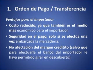 1. Orden de Pago / Transferencia
Ventajas para el importador
• Costo reducido, ya que también es el medio
mas económico para el importador.
• Seguridad en el pago, solo si se efectúa una
vez embarcada la mercadería.
• No afectación del margen creditito (salvo que
para efectuarla el banco del importador le
haya permitido girar en descubierto).
 