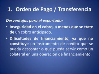1. Orden de Pago / Transferencia
Desventajas para el exportador
• Inseguridad en el cobro, a menos que se trate
de un cobro anticipado.
• Dificultades de financiamiento, ya que no
constituye un instrumento de crédito que se
pueda descontar o que pueda servir como un
colateral en una operación de financiamiento.
 