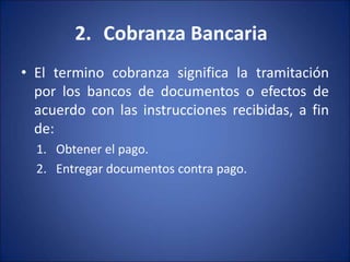 2. Cobranza Bancaria
• El termino cobranza significa la tramitación
por los bancos de documentos o efectos de
acuerdo con las instrucciones recibidas, a fin
de:
1. Obtener el pago.
2. Entregar documentos contra pago.
 