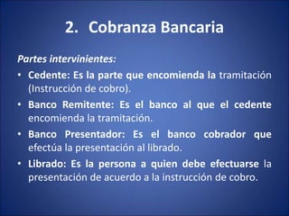 2. Cobranza Bancaria
Partes intervinientes:
• Cedente: Es la parte que encomienda la tramitación
(Instrucción de cobro).
• Banco Remitente: Es el banco al que el cedente
encomienda la tramitación.
• Banco Presentador: Es el banco cobrador que
efectúa la presentación al librado.
• Librado: Es la persona a quien debe efectuarse la
presentación de acuerdo a la instrucción de cobro.
 