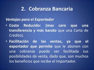 2. Cobranza Bancaria
Ventajas para el Exportador
• Costo Reducido: (mas caro que una
transferencia y más barato que una Carta de
Crédito).
• Facilitación de las ventas, ya que el
exportador que permite que le abonen con
una cobranza puede ver facilitada sus
posibilidades de venta, dado que, son muchos
los beneficios que recibe el importador.
 