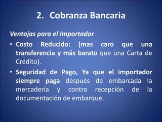 2. Cobranza Bancaria
Ventajas para el Importador
• Costo Reducido: (mas caro que una
transferencia y más barato que una Carta de
Crédito).
• Seguridad de Pago, Ya que el importador
siempre paga después de embarcada la
mercadería y contra recepción de la
documentación de embarque.
 