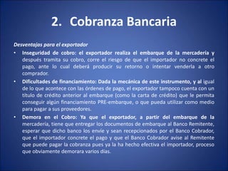 2. Cobranza Bancaria
Desventajas para el exportador
• Inseguridad de cobro: el exportador realiza el embarque de la mercadería y
después tramita su cobro, corre el riesgo de que el importador no concrete el
pago, ante lo cual deberá producir su retorno o intentar venderla a otro
comprador.
• Dificultades de financiamiento: Dada la mecánica de este instrumento, y al igual
de lo que acontece con las órdenes de pago, el exportador tampoco cuenta con un
título de crédito anterior al embarque (como la carta de crédito) que le permita
conseguir algún financiamiento PRE-embarque, o que pueda utilizar como medio
para pagar a sus proveedores.
• Demora en el Cobro: Ya que el exportador, a partir del embarque de la
mercadería, tiene que entregar los documentos de embarque al Banco Remitente,
esperar que dicho banco los envíe y sean recepcionados por el Banco Cobrador,
que el importador concrete el pago y que el Banco Cobrador avise al Remitente
que puede pagar la cobranza pues ya la ha hecho efectiva el importador, proceso
que obviamente demorara varios días.
 