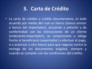 3. Carta de Crédito
• La carta de crédito o crédito documentario, es todo
acuerdo por medio del cual un banco (banco emisor
o banco del importador), actuando a petición y de
conformidad con las instrucciones de un cliente
(ordenante-importador), se compromete u obliga
frente al beneficiario (exportador) a efectuar el pago,
o a autorizar a otro banco para que negocie contra la
entrega de los documentos exigidos, siempre y
cuando se cumplan con las condiciones del crédito.
 