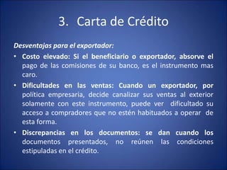 3. Carta de Crédito
Desventajas para el exportador:
• Costo elevado: Si el beneficiario o exportador, absorve el
pago de las comisiones de su banco, es el instrumento mas
caro.
• Dificultades en las ventas: Cuando un exportador, por
política empresaria, decide canalizar sus ventas al exterior
solamente con este instrumento, puede ver dificultado su
acceso a compradores que no estén habituados a operar de
esta forma.
• Discrepancias en los documentos: se dan cuando los
documentos presentados, no reúnen las condiciones
estipuladas en el crédito.
 