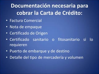 Documentación necesaria para
cobrar la Carta de Crédito:
• Factura Comercial
• Nota de empaque
• Certificado de Origen
• Certificado sanitario o fitosanitario si lo
requieren
• Puerto de embarque y de destino
• Detalle del tipo de mercadería y volumen
 