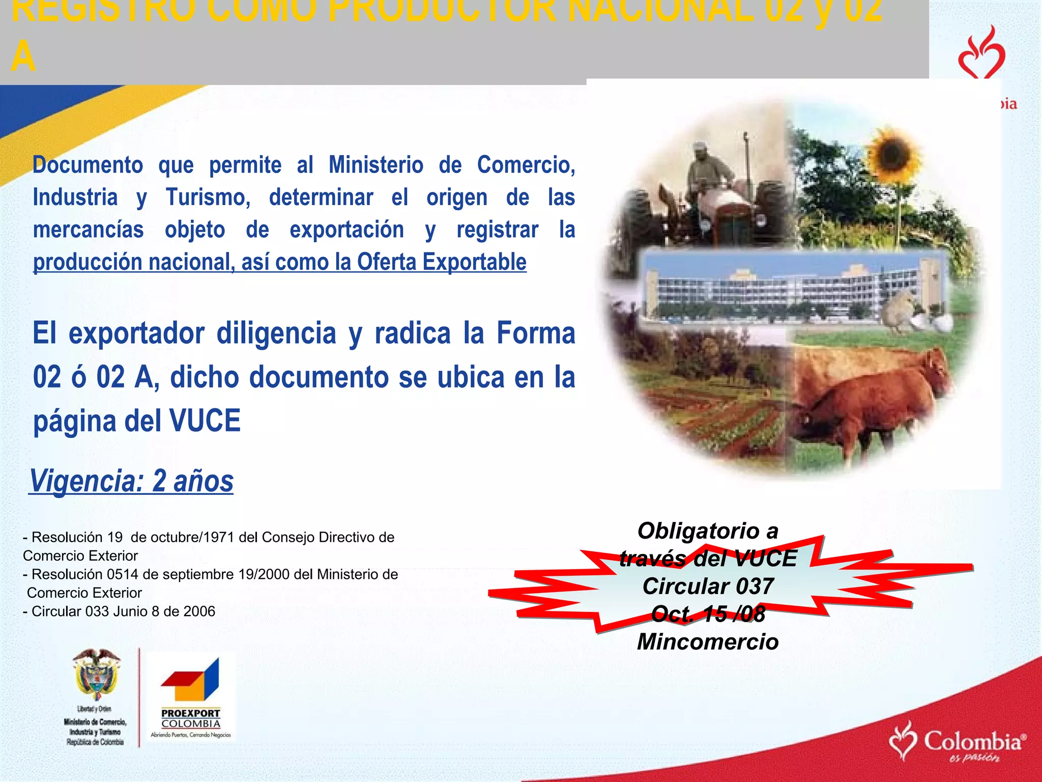REGISTRO COMO PRODUCTOR NACIONAL 02 y 02 A Documento que permite al Ministerio de Comercio, Industria y Turismo, determinar el origen de las mercancías objeto de exportación y registrar la  producción nacional, así como la Oferta Exportable - Resolución 19  de octubre/1971 del Consejo Directivo de  Comercio Exterior - Resolución 0514 de septiembre 19/2000 del Ministerio de Comercio Exterior - Circular 033 Junio 8 de 2006 El exportador diligencia y radica la Forma 02 ó 02 A, dicho documento se ubica en la página del VUCE Obligatorio a través del VUCE Circular 037 Oct. 15 /08 Mincomercio Vigencia: 2 años 