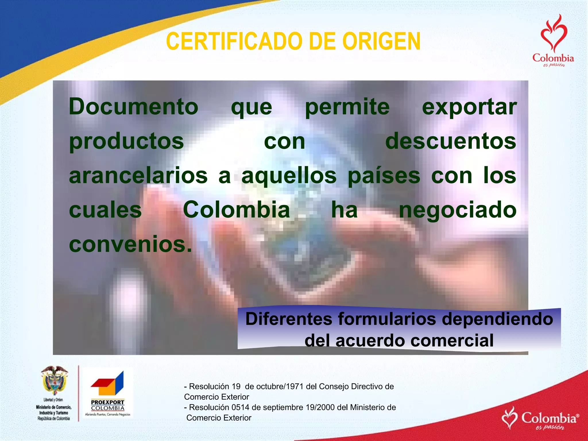 CERTIFICADO DE ORIGEN Documento que permite exportar productos con descuentos arancelarios a aquellos países con los cuales Colombia ha negociado convenios. - Resolución 19  de octubre/1971 del Consejo Directivo de  Comercio Exterior - Resolución 0514 de septiembre 19/2000 del Ministerio de Comercio Exterior Diferentes formularios dependiendo del acuerdo comercial 