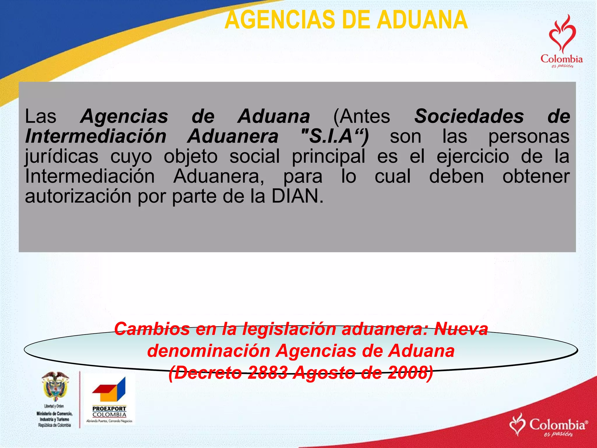 AGENCIAS DE ADUANA Las  Agencias de Aduana  (Antes  Sociedades de Intermediación Aduanera "S.I.A“)  son las personas jurídicas cuyo objeto social principal es el ejercicio de la Intermediación Aduanera, para lo cual deben obtener autorización por parte de la DIAN. Cambios en la legislación aduanera: Nueva denominación Agencias de Aduana (Decreto 2883 Agosto de 2008) 