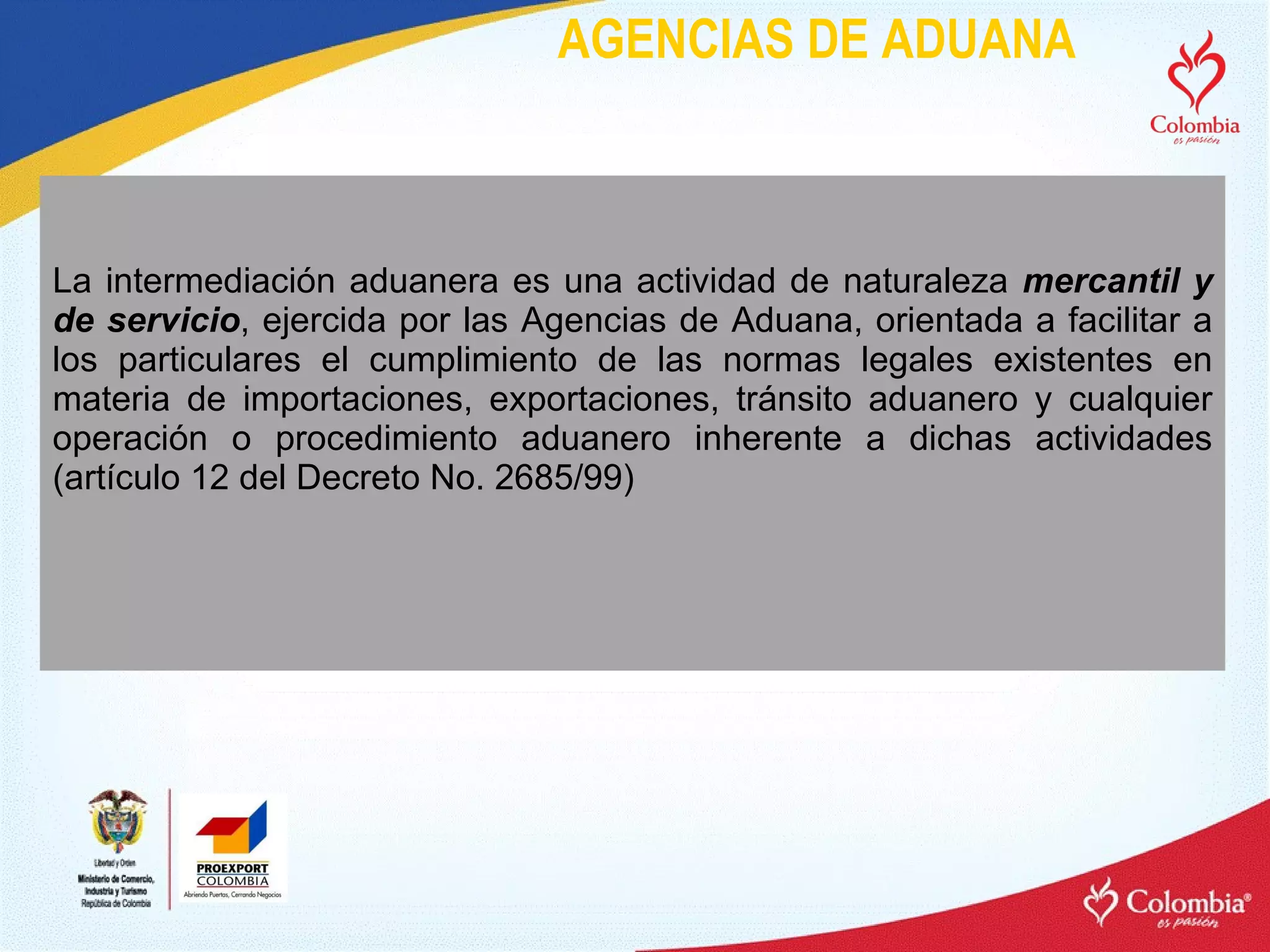AGENCIAS DE ADUANA La intermediación aduanera es una actividad de naturaleza  mercantil y de servicio , ejercida por las Agencias de Aduana, orientada a facilitar a los particulares el cumplimiento de las normas legales existentes en materia de importaciones, exportaciones, tránsito aduanero y cualquier operación o procedimiento aduanero inherente a dichas actividades (artículo 12 del Decreto No. 2685/99) 