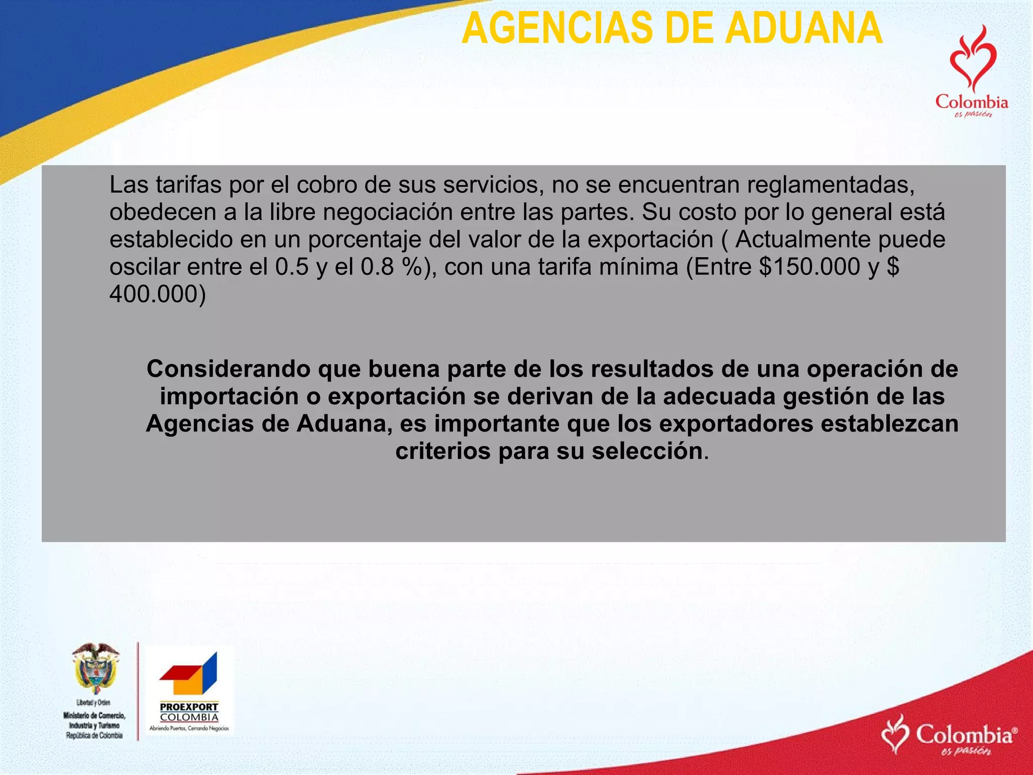 AGENCIAS DE ADUANA Las tarifas por el cobro de sus servicios, no se encuentran reglamentadas, obedecen a la libre negociación entre las partes. Su costo por lo general está establecido en un porcentaje del valor de la exportación ( Actualmente puede oscilar entre el 0.5 y el 0.8 %), con una tarifa mínima (Entre $150.000 y $ 400.000) Considerando que buena parte de los resultados de una operación de importación o exportación se derivan de la adecuada gestión de las Agencias de Aduana, es importante que los exportadores establezcan criterios para su selección . 