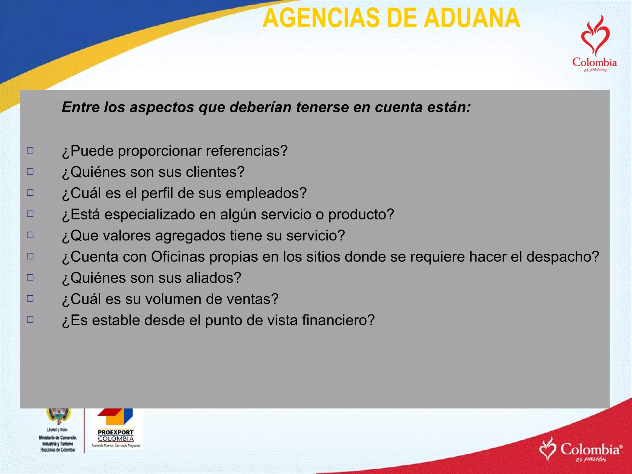 AGENCIAS DE ADUANA Entre los aspectos que deberían tenerse en cuenta están: ¿Puede proporcionar referencias?  ¿Quiénes son sus clientes?  ¿Cuál es el perfil de sus empleados?  ¿Está especializado en algún servicio o producto?  ¿Que valores agregados tiene su servicio?  ¿Cuenta con Oficinas propias en los sitios donde se requiere hacer el despacho?  ¿Quiénes son sus aliados?  ¿Cuál es su volumen de ventas?  ¿Es estable desde el punto de vista financiero? 