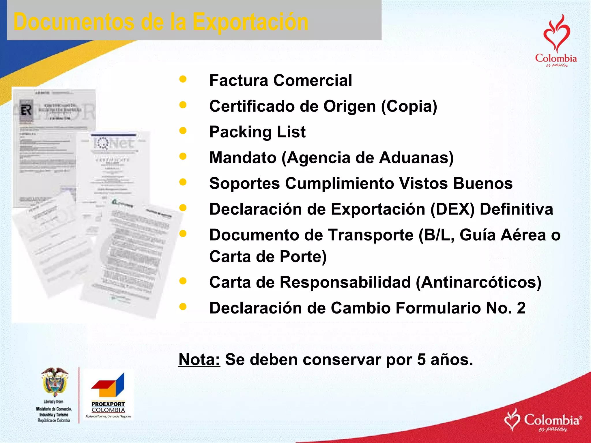 Documentos de la Exportación Factura Comercial Certificado de Origen (Copia) Packing List Mandato (Agencia de Aduanas) Soportes Cumplimiento Vistos Buenos Declaración de Exportación (DEX) Definitiva Documento de Transporte (B/L, Guía Aérea o Carta de Porte) Carta de Responsabilidad (Antinarcóticos) Declaración de Cambio Formulario No. 2 Nota:  Se deben conservar por 5 años. 