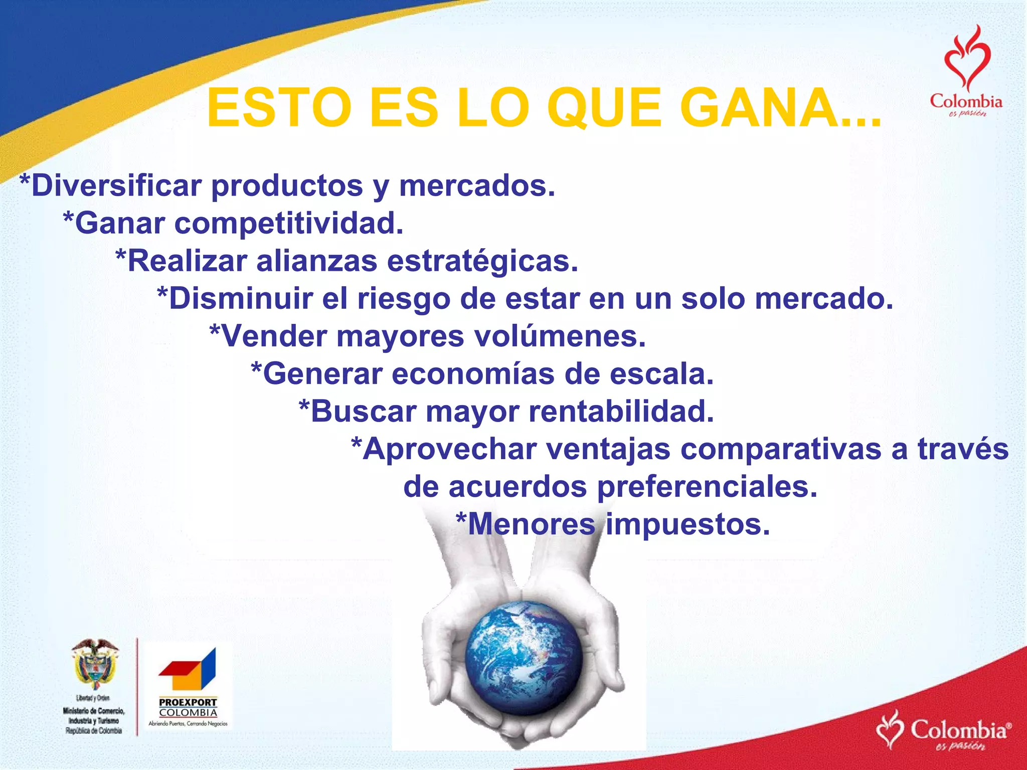 ESTO ES LO QUE GANA... *Diversificar productos y mercados. *Ganar competitividad. *Realizar alianzas estratégicas.   *Disminuir el riesgo de estar en un solo mercado.   *Vender mayores volúmenes.   *Generar economías de escala. *Buscar mayor rentabilidad. *Aprovechar ventajas comparativas a través  de acuerdos preferenciales. *Menores impuestos. 