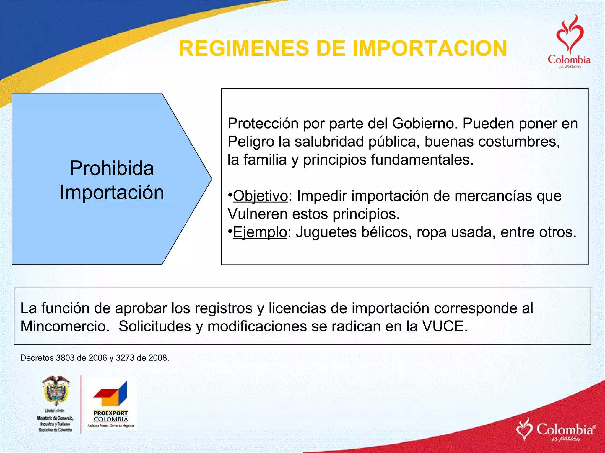 REGIMENES DE IMPORTACION Prohibida Importación Protección por parte del Gobierno. Pueden poner en Peligro la salubridad pública, buenas costumbres,  la familia y principios fundamentales. Objetivo : Impedir importación de mercancías que  Vulneren estos principios. Ejemplo : Juguetes bélicos, ropa usada, entre otros. La función de aprobar los registros y licencias de importación corresponde al  Mincomercio.  Solicitudes y modificaciones se radican en la VUCE. Decretos 3803 de 2006 y 3273 de 2008. 