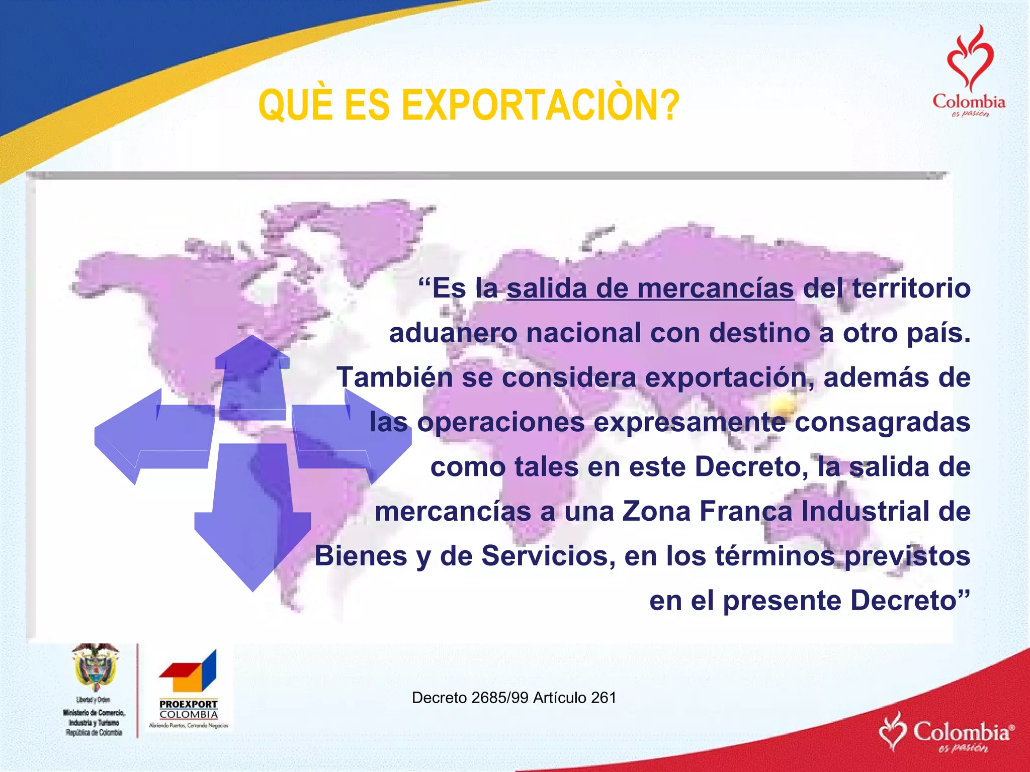 “ Es la  salida de mercancías  del territorio aduanero nacional con destino a otro país. También se considera exportación, además de las operaciones expresamente consagradas como tales en este Decreto, la salida de mercancías a una Zona Franca Industrial de Bienes y de Servicios, en los términos previstos en el presente Decreto” Decreto 2685/99 A rtículo  261 QUÈ ES EXPORTACIÒN? 