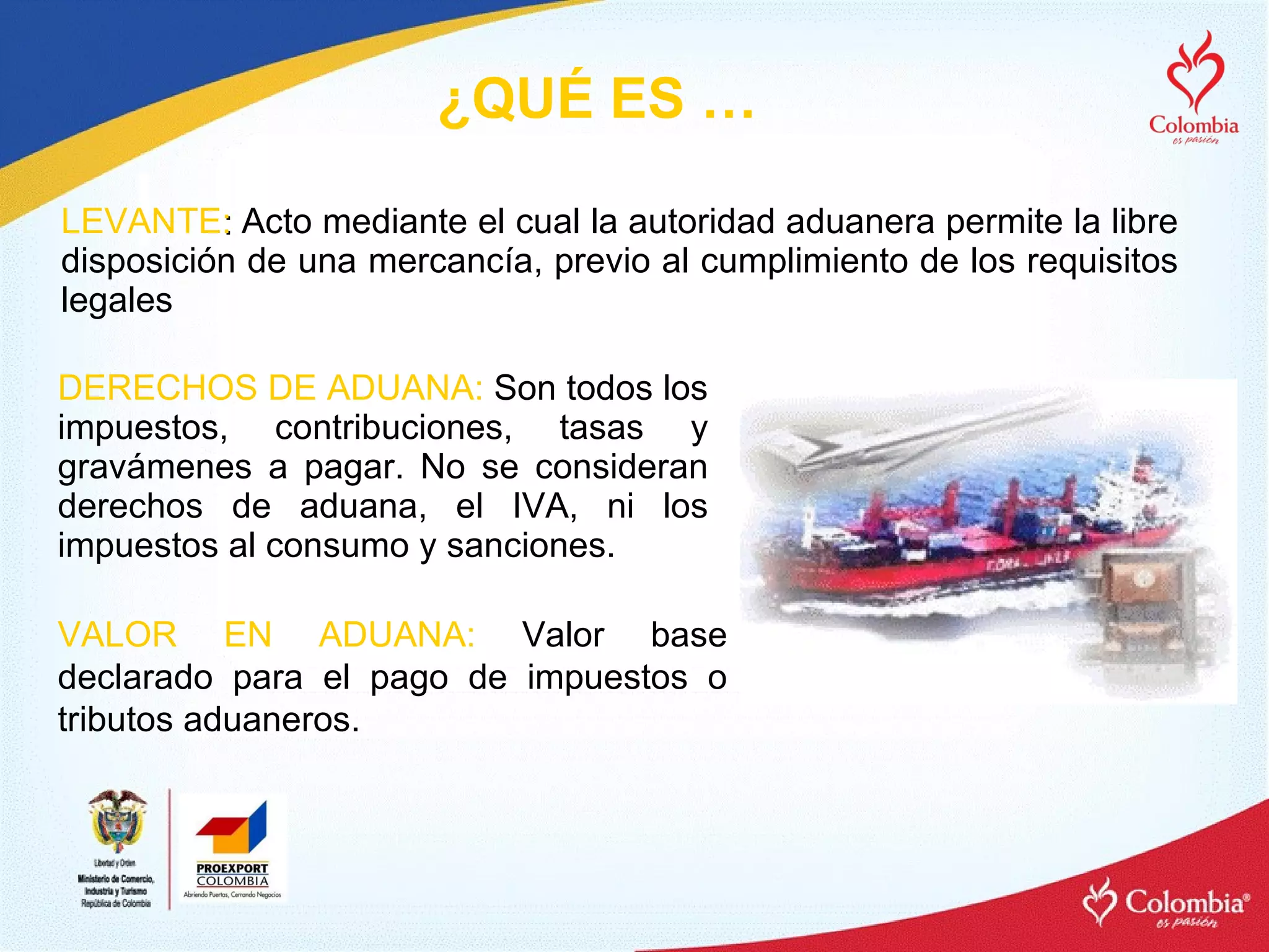 LEVANTE :  Acto mediante el cual la autoridad aduanera permite la libre disposición de una mercancía, previo al cumplimiento de los requisitos legales  DERECHOS DE ADUANA:  Son todos los impuestos, contribuciones, tasas y gravámenes a pagar. No se consideran derechos de aduana, el IVA, ni los impuestos al consumo y sanciones. ¿QUÉ ES … VALOR EN ADUANA:   Valor base declarado para el pago de impuestos o tributos aduaneros. 