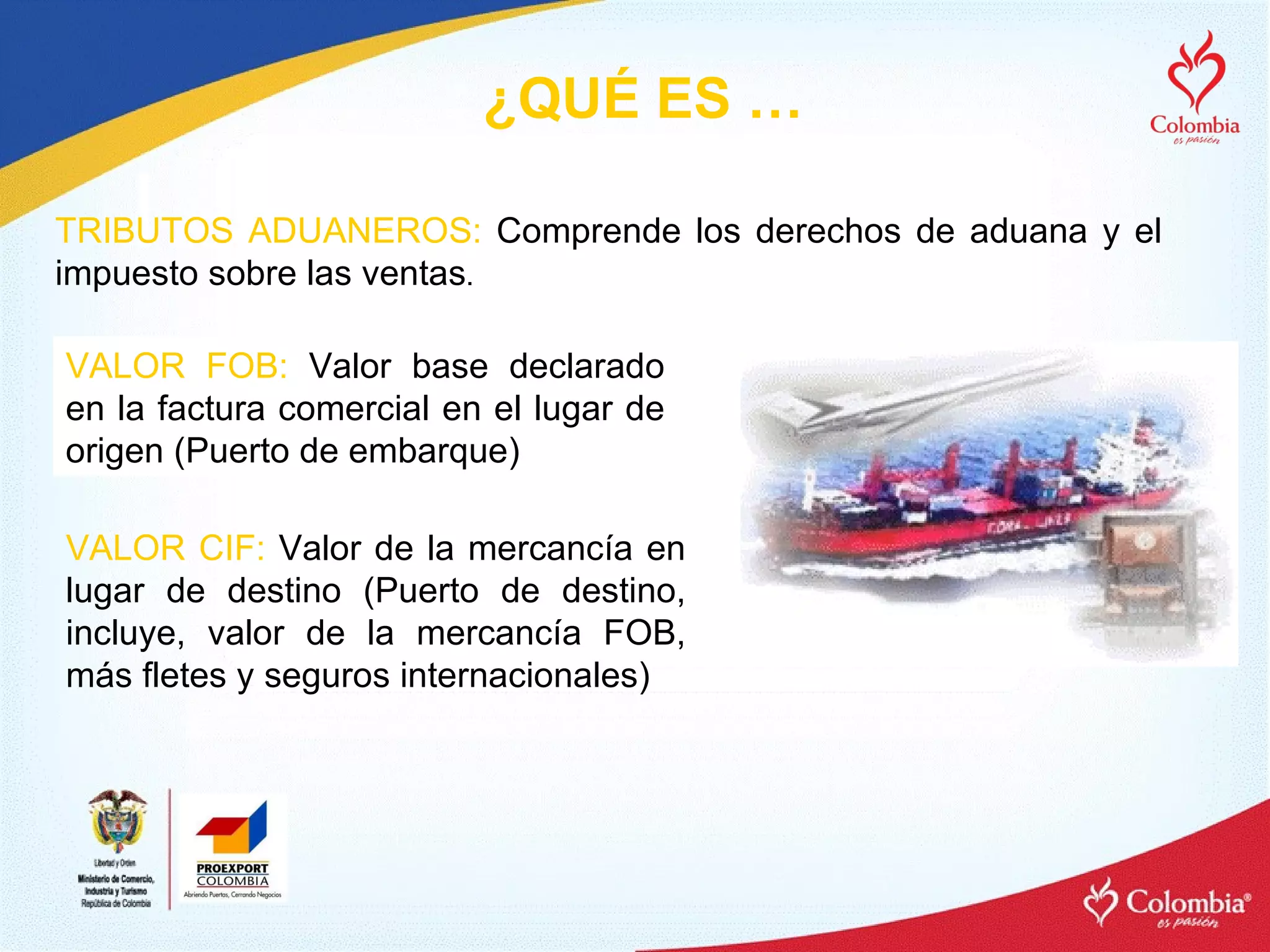 VALOR FOB:  Valor base declarado en la factura comercial en el lugar de origen (Puerto de embarque) VALOR CIF:  Valor de la mercancía en lugar de destino (Puerto de destino, incluye, valor de la mercancía FOB, más fletes y seguros internacionales) TRIBUTOS ADUANEROS:  Comprende los derechos de aduana y el impuesto sobre las ventas . ¿QUÉ ES … 