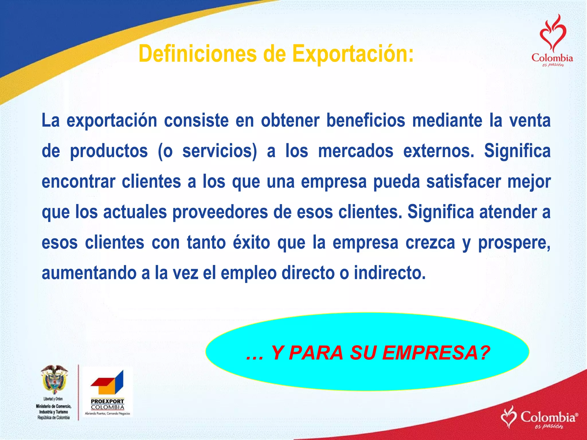 Definiciones de Exportación: La exportación consiste en obtener beneficios mediante la venta de productos (o servicios) a los mercados externos. Significa encontrar clientes a los que una empresa pueda satisfacer mejor que los actuales proveedores de esos clientes. Significa atender a esos clientes con tanto éxito que la empresa crezca y prospere, aumentando a la vez el empleo directo o indirecto. …  Y PARA SU EMPRESA? 
