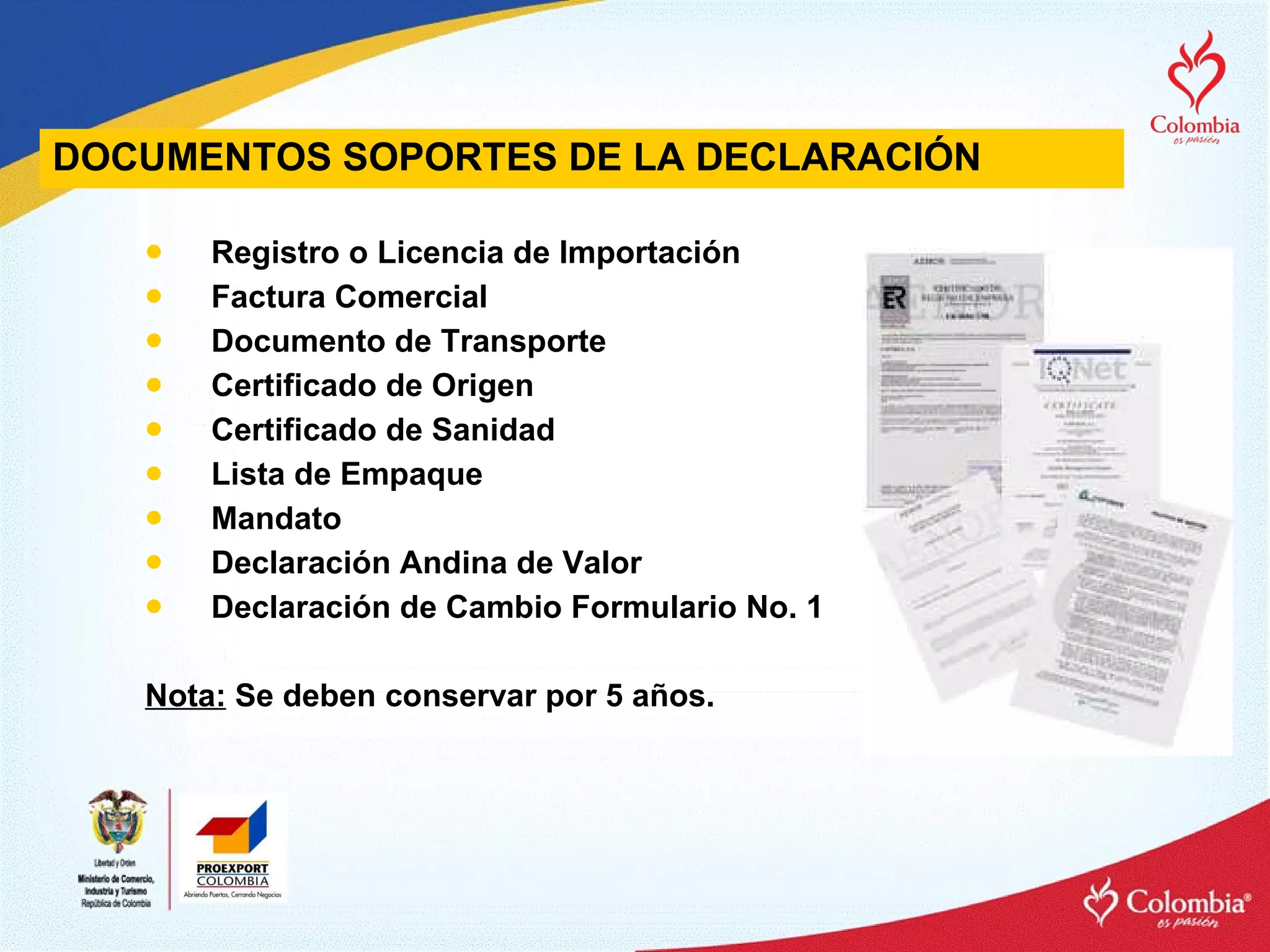 DOCUMENTOS  SOPORTES DE LA DECLARACIÓN Registro o Licencia de Importación Factura Comercial Documento de Transporte Certificado de Origen Certificado de Sanidad Lista de Empaque Mandato  Declaración Andina de Valor Declaración de Cambio Formulario No. 1 Nota:  Se deben conservar por 5 años. 