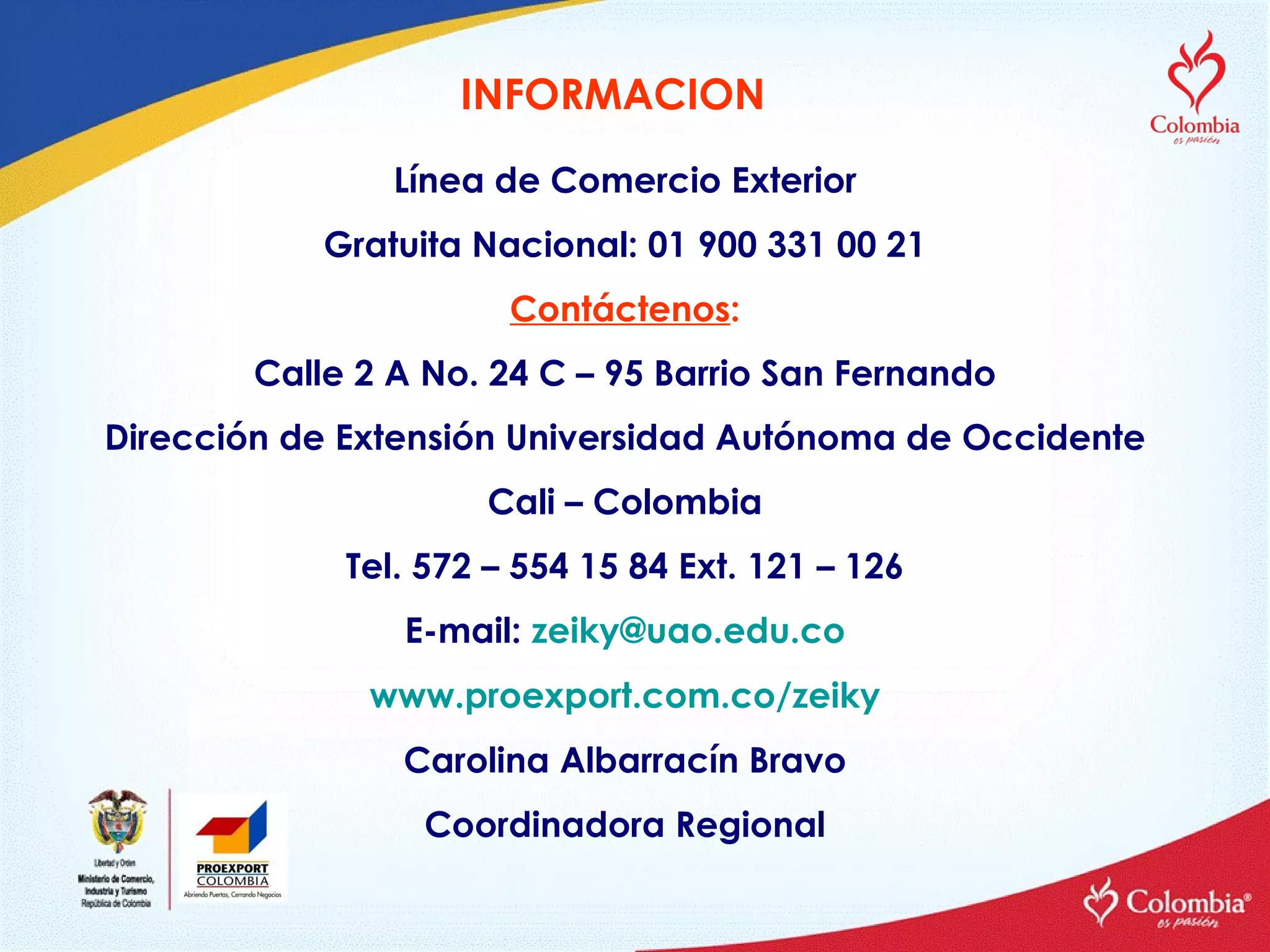 Línea de Comercio Exterior Gratuita Nacional: 01 900 331 00 21 Contáctenos : Calle 2 A No. 24 C – 95 Barrio San Fernando Dirección de Extensión Universidad Autónoma de Occidente Cali – Colombia Tel. 572 – 554 15 84 Ext. 121 – 126 E-mail:  [email_address] www.proexport.com.co/zeiky Carolina Albarracín Bravo Coordinadora Regional INFORMACION 
