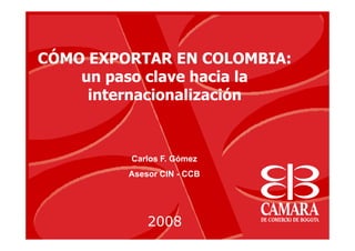CÓMO EXPORTAR EN COLOMBIA:
    un paso clave hacia la
     internacionalización



         Carlos F. Gómez
         Asesor CIN - CCB




             2008
 