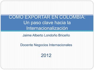 Jaime Alberto Londoño Briceño
Docente Negocios Internacionales
2012
COMO EXPORTAR EN COLOMBIA:
Un paso clave hacia la
Internacionalización
 