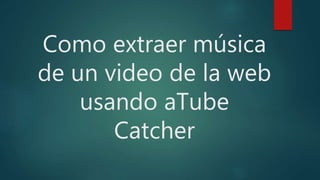 Como extraer música
de un video de la web
usando aTube
Catcher
 
