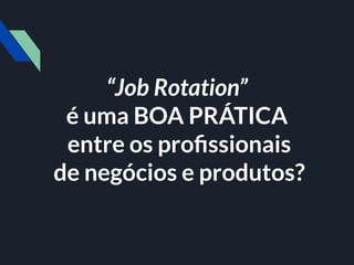 “Job Rotation”
é uma BOA PRÁTICA
entre os proﬁssionais
de negócios e produtos?
 