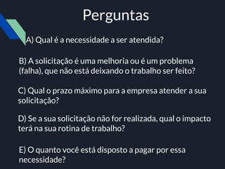Perguntas
B) A solicitação é uma melhoria ou é um problema
(falha), que não está deixando o trabalho ser feito?
D) Se a sua solicitação não for realizada, qual o impacto
terá na sua rotina de trabalho?
A) Qual é a necessidade a ser atendida?
C) Qual o prazo máximo para a empresa atender a sua
solicitação?
E) O quanto você está disposto a pagar por essa
necessidade?
 