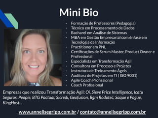 - Formação de Professores (Pedagogia)
- Técnico em Processamento de Dados
- Bacharel em Análise de Sistemas
- MBA em Gestão Empresarial com ênfase em
Tecnologia da Informação
- Practitioner em PNL
- Certiﬁcações de Scrum Master, Product Owner e
Professional
- Especialista em Transformação Ágil
- Consultora em Processo e Projetos
- Instrutora de Treinamento Ágeis
- Auditora de Projetos em TI ( ISO 9001)
- Agile Coach Proﬁssional
- Coach Proﬁssional
Empresas que realizou Transformação Ágil: Oi, Sieve Price Intelligence, Icatu
Seguros, People, BTG Pactual, Sicredi, Geofusion, Bgm Rodotec, Saque e Pague,
KingHost...
www.annelisegripp.com.br / contato@annelisegripp.com.br
Mini Bio
 