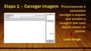 Etapa 1 – Carregar imagem Primeiramente é
necessário
carregar o arquivo
que contém a
imagem que você
deseja extrair os
pontos.
Load image
12
 