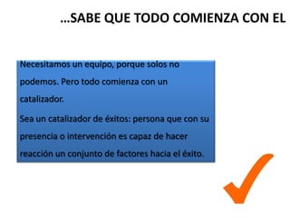 …SABE QUE TODO COMIENZA CON EL


Necesitamos un equipo, porque solos no
podemos. Pero todo comienza con un
catalizador.

Sea un catalizador de éxitos: persona que con su
presencia o intervención es capaz de hacer
reacción un conjunto de factores hacia el éxito.
 