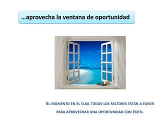 …aprovecha la ventana de oportunidad




        EL MOMENTO EN EL CUAL TODOS LOS FACTORES ESTÁN A FAVOR
             PARA APROVECHAR UNA OPORTUNIDAD CON ÉXITO.
 