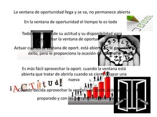 La ventana de oportunidad llega y se va, no permanece abierta

     En la ventana de oportunidad el tiempo lo es todo

    Todo dependerá de su actitud y su disponibilidad para
           aprovechar la ventana de oportunidad
Actuar cuando la ventana de oport. está abierta no le garantiza el
       éxito, pero le proporciona la ocasión de obtenerlo


   Es más fácil aprovechar la oport. cuando la ventana está
   abierta que tratar de abrirla cuando se cierra o crear una
                             nueva

  Cuando decida aprovechar la ventana de oport, más vale que esté
            preparado y con las herramientas adecuadas.
 