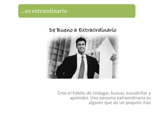 …es extraodinario




             Cree el hábito de iindagar, buscar, escudriñar y
                   aprender. Una persona extraordinaria es
                             alguien que da un poquito más
 