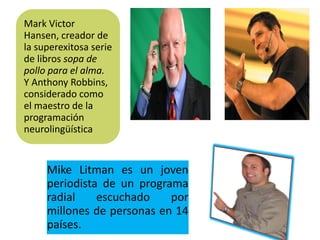 Mark Victor
Hansen, creador de
la superexitosa serie
de libros sopa de
pollo para el alma.
Y Anthony Robbins,
considerado como
el maestro de la
programación
neurolingüística


     Mike Litman es un joven
     periodista de un programa
     radial    escuchado    por
     millones de personas en 14
     países.
 